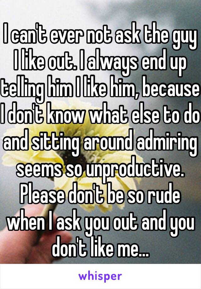 I can't ever not ask the guy I like out. I always end up telling him I like him, because I don't know what else to do and sitting around admiring seems so unproductive. Please don't be so rude when I ask you out and you don't like me...