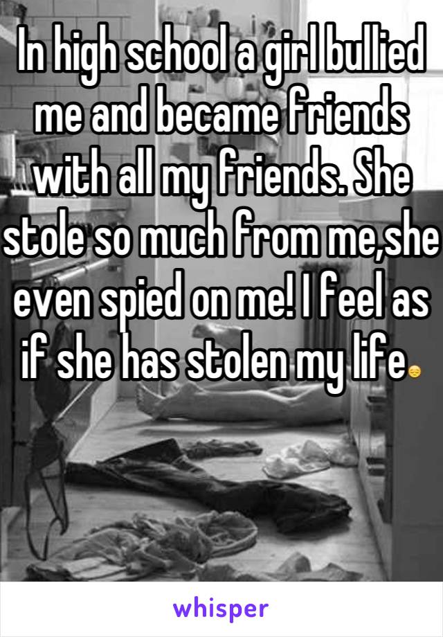 In high school a girl bullied me and became friends with all my friends. She stole so much from me,she even spied on me! I feel as if she has stolen my life😔