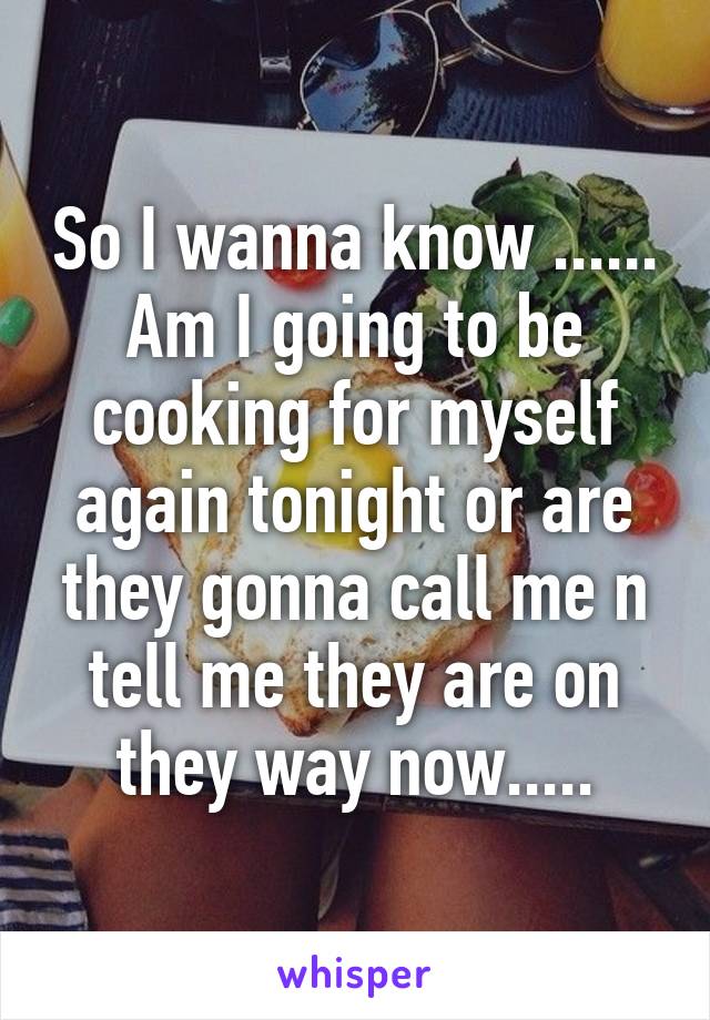 So I wanna know ...... Am I going to be cooking for myself again tonight or are they gonna call me n tell me they are on they way now.....