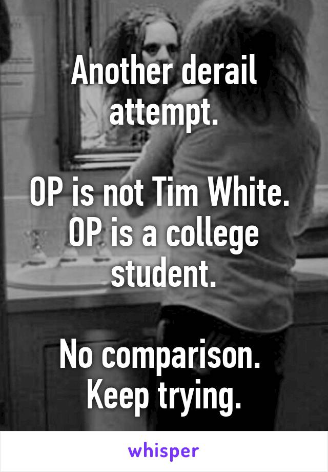 Another derail attempt.

OP is not Tim White. 
OP is a college student.

No comparison. 
Keep trying.