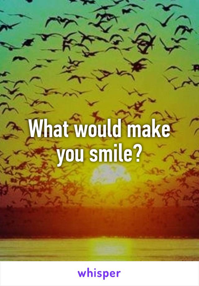 What would make you smile?