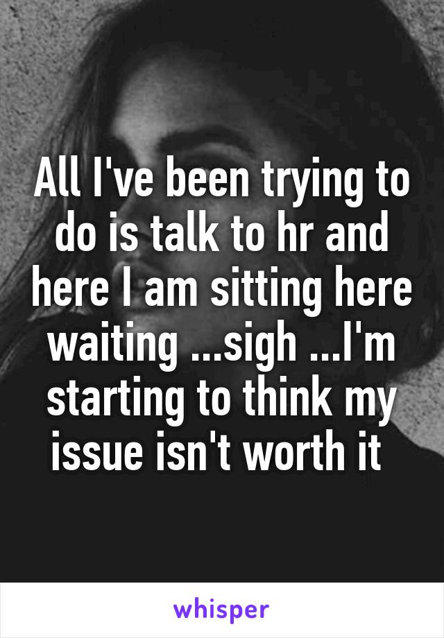 All I've been trying to do is talk to hr and here I am sitting here waiting ...sigh ...I'm starting to think my issue isn't worth it 