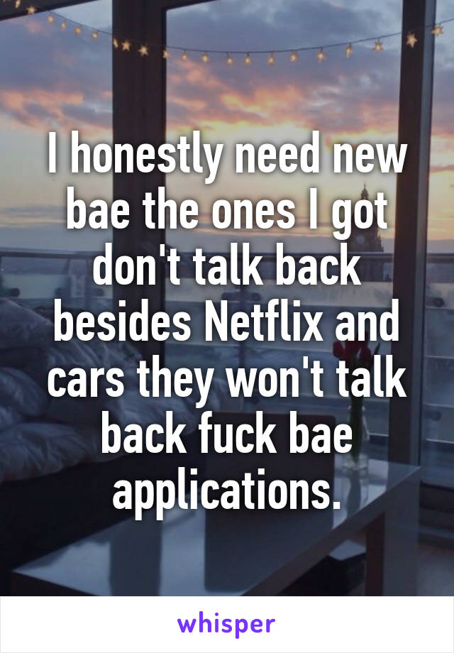 I honestly need new bae the ones I got don't talk back besides Netflix and cars they won't talk back fuck bae applications.