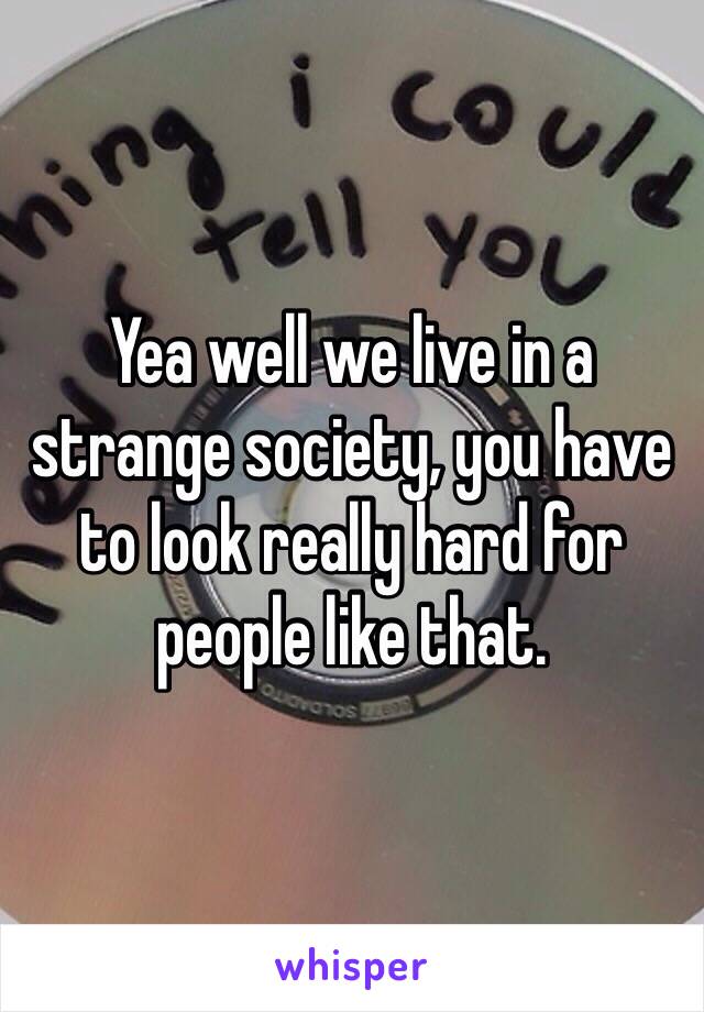 Yea well we live in a strange society, you have to look really hard for people like that.