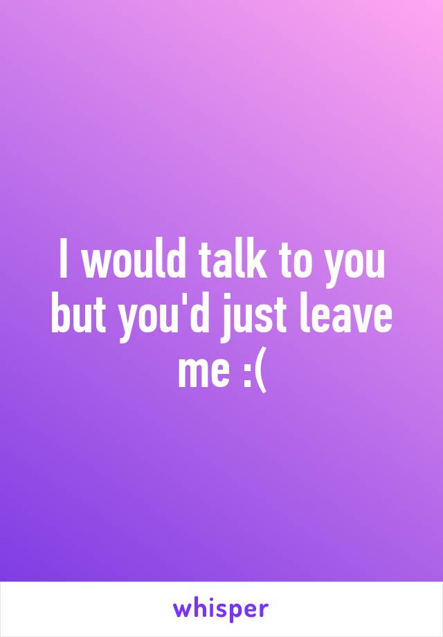 I would talk to you but you'd just leave me :(