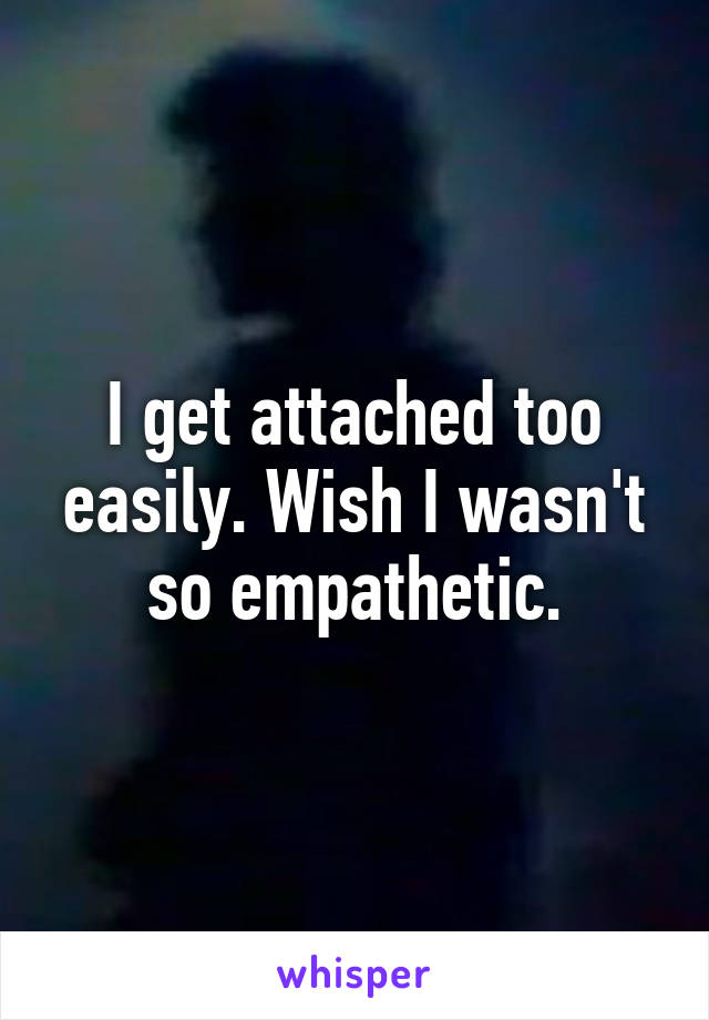 I get attached too easily. Wish I wasn't so empathetic.