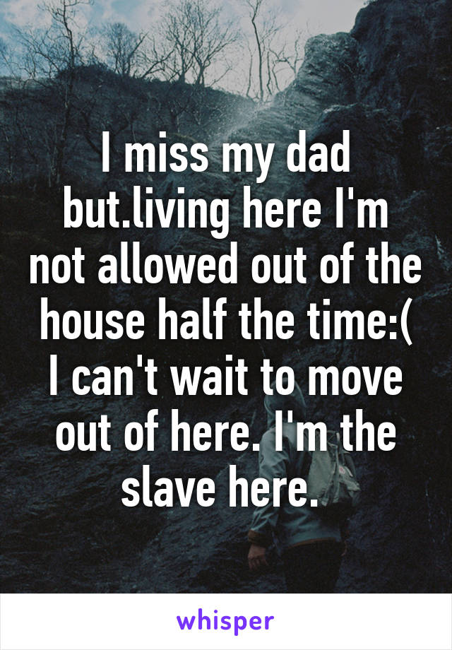 I miss my dad but.living here I'm not allowed out of the house half the time:( I can't wait to move out of here. I'm the slave here. 