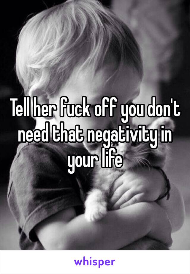 Tell her fuck off you don't need that negativity in your life 