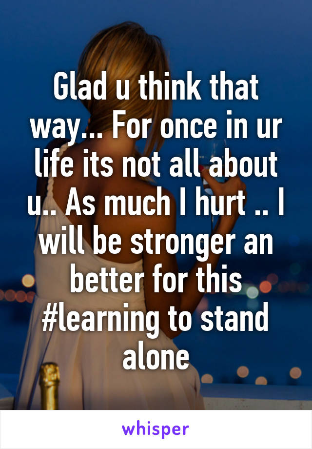 Glad u think that way... For once in ur life its not all about u.. As much I hurt .. I will be stronger an better for this #learning to stand alone