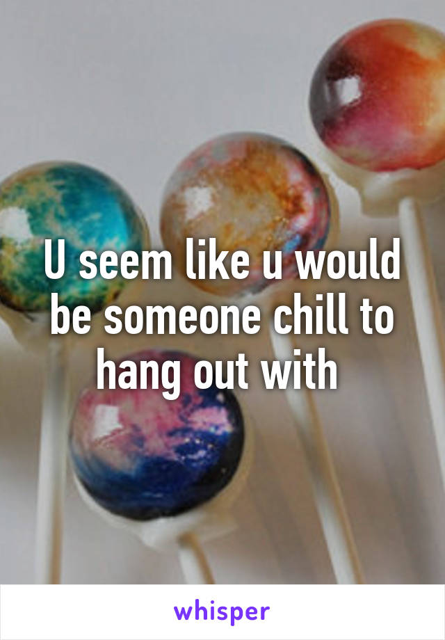 U seem like u would be someone chill to hang out with 