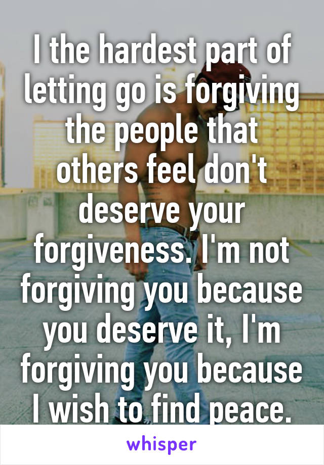 I the hardest part of letting go is forgiving the people that others feel don't deserve your forgiveness. I'm not forgiving you because you deserve it, I'm forgiving you because I wish to find peace.