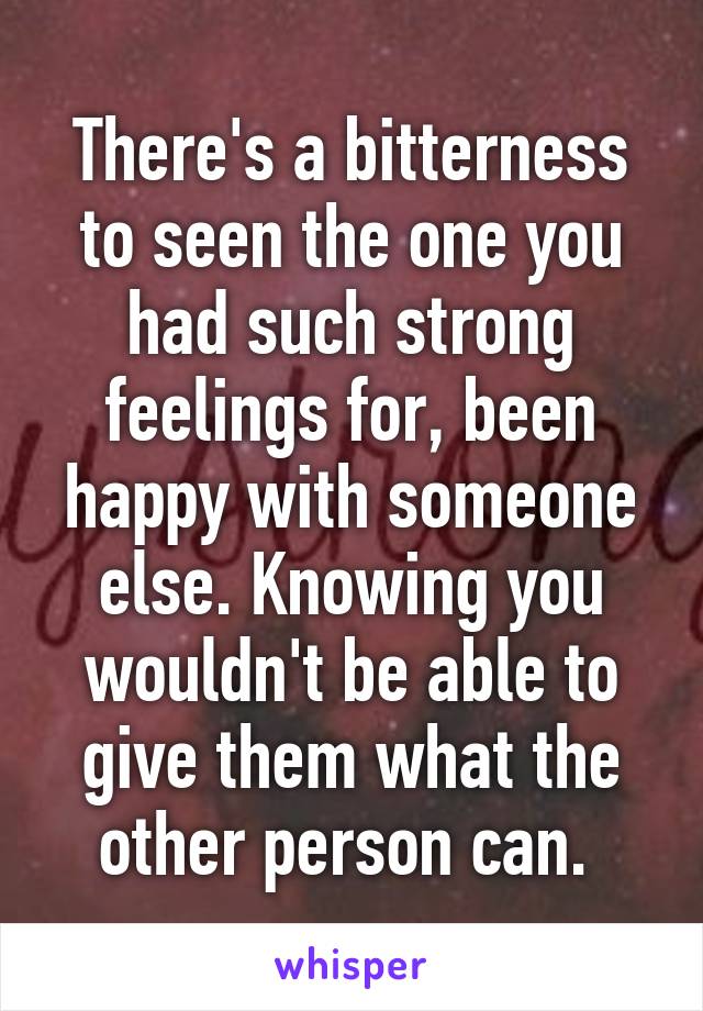 There's a bitterness to seen the one you had such strong feelings for, been happy with someone else. Knowing you wouldn't be able to give them what the other person can. 