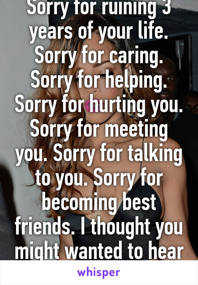 Sorry for ruining 3 years of your life. Sorry for caring. Sorry for helping. Sorry for hurting you. Sorry for meeting you. Sorry for talking to you. Sorry for becoming best friends. I thought you might wanted to hear sorry from me