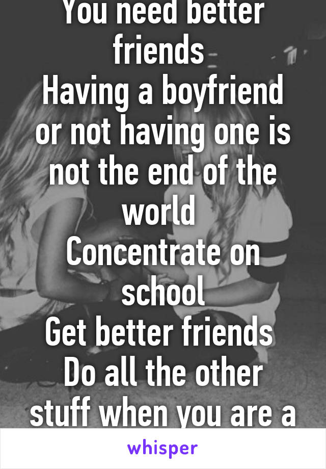 You need better friends 
Having a boyfriend or not having one is not the end of the world 
Concentrate on school
Get better friends 
Do all the other stuff when you are a bit older 