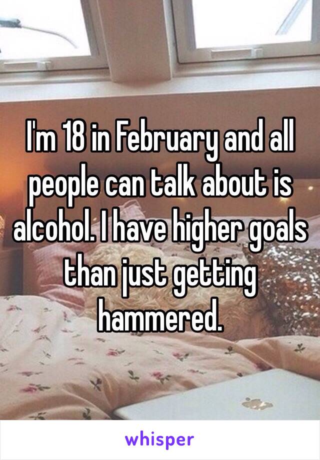 I'm 18 in February and all people can talk about is alcohol. I have higher goals than just getting hammered.