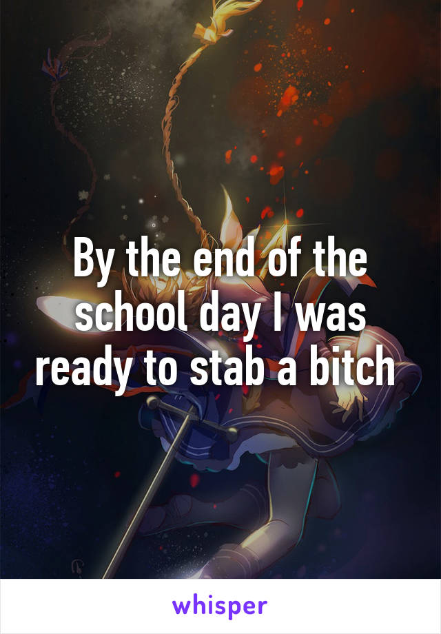 By the end of the school day I was ready to stab a bitch 