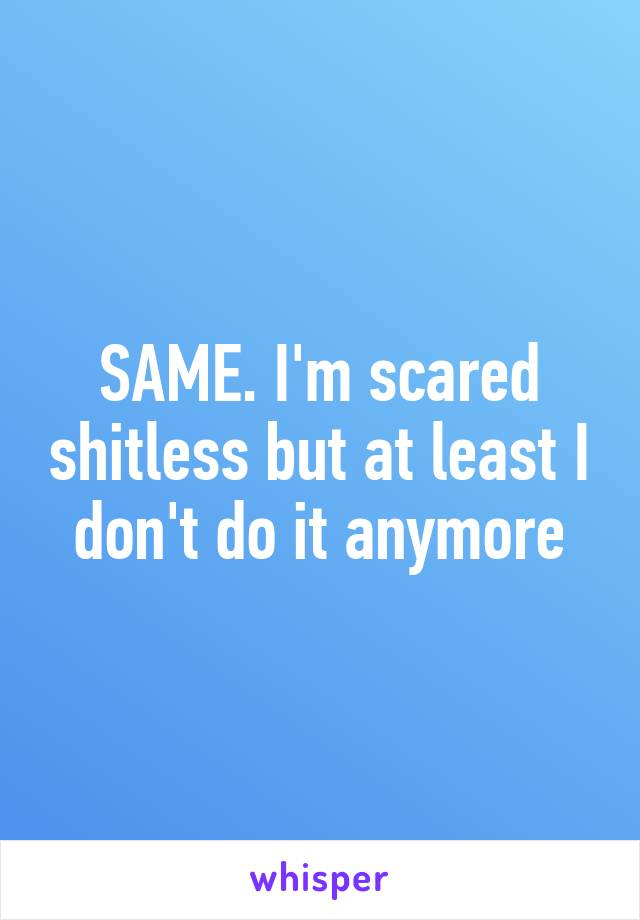 SAME. I'm scared shitless but at least I don't do it anymore