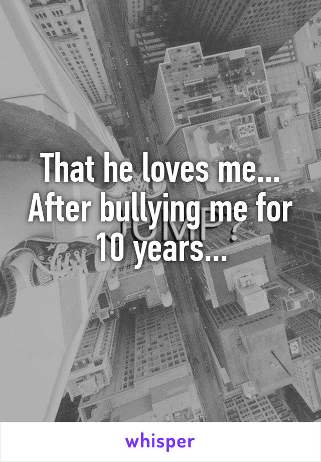 That he loves me...
After bullying me for 10 years...
