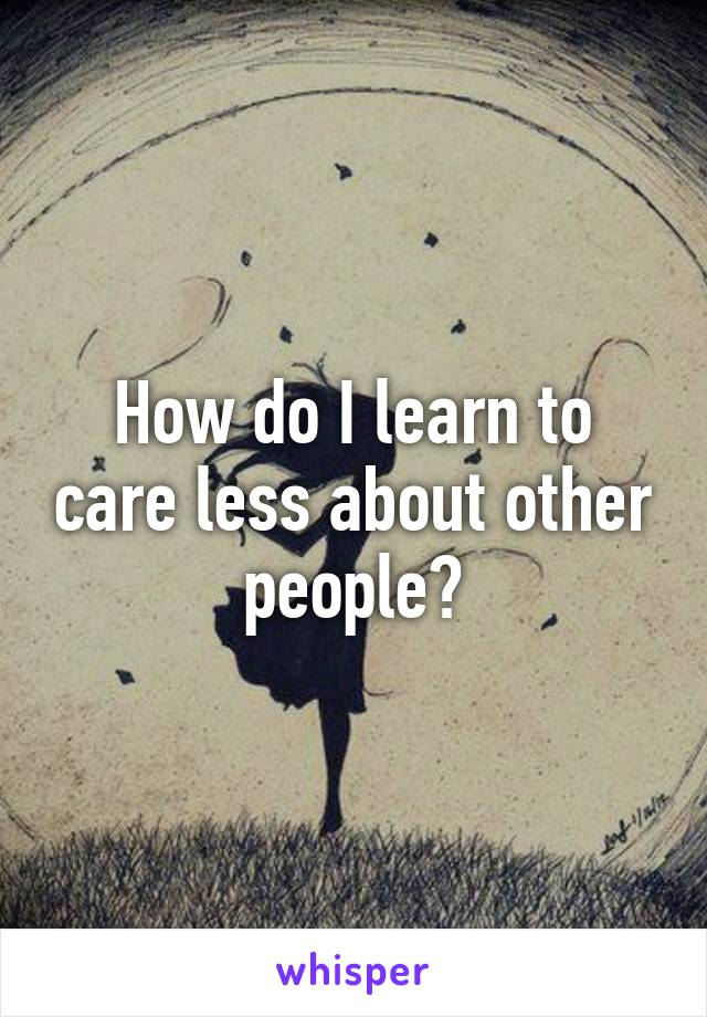 How do I learn to care less about other people?