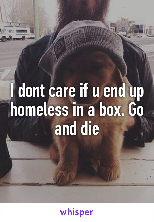 I dont care if u end up homeless in a box. Go and die