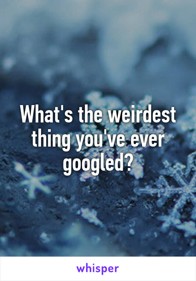 What's the weirdest thing you've ever googled?