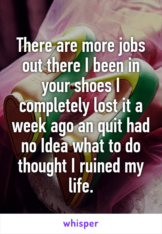 There are more jobs out there I been in your shoes I completely lost it a week ago an quit had no Idea what to do thought I ruined my life.