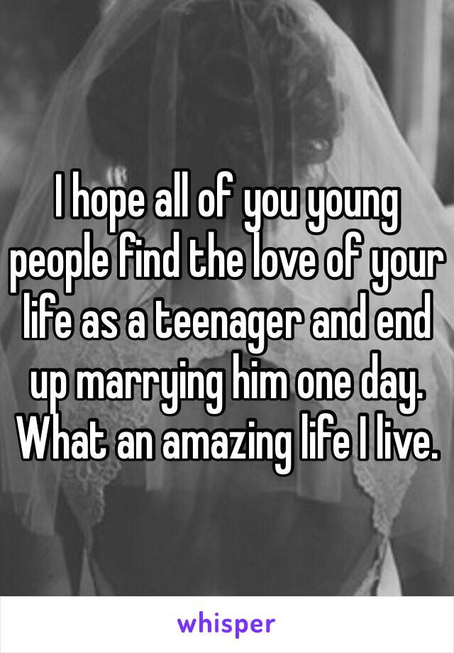 I hope all of you young people find the love of your life as a teenager and end up marrying him one day. What an amazing life I live. 