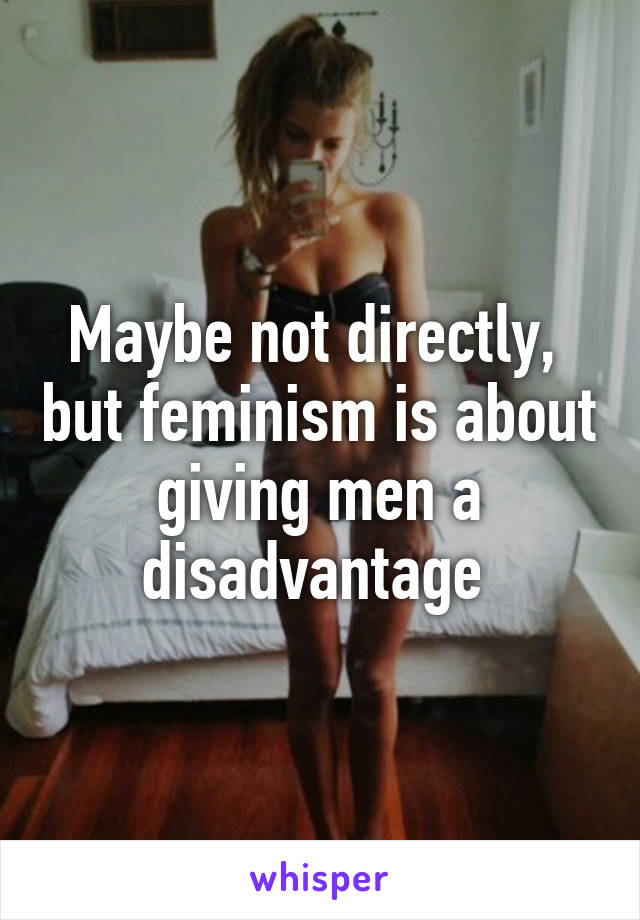 Maybe not directly,  but feminism is about giving men a disadvantage 