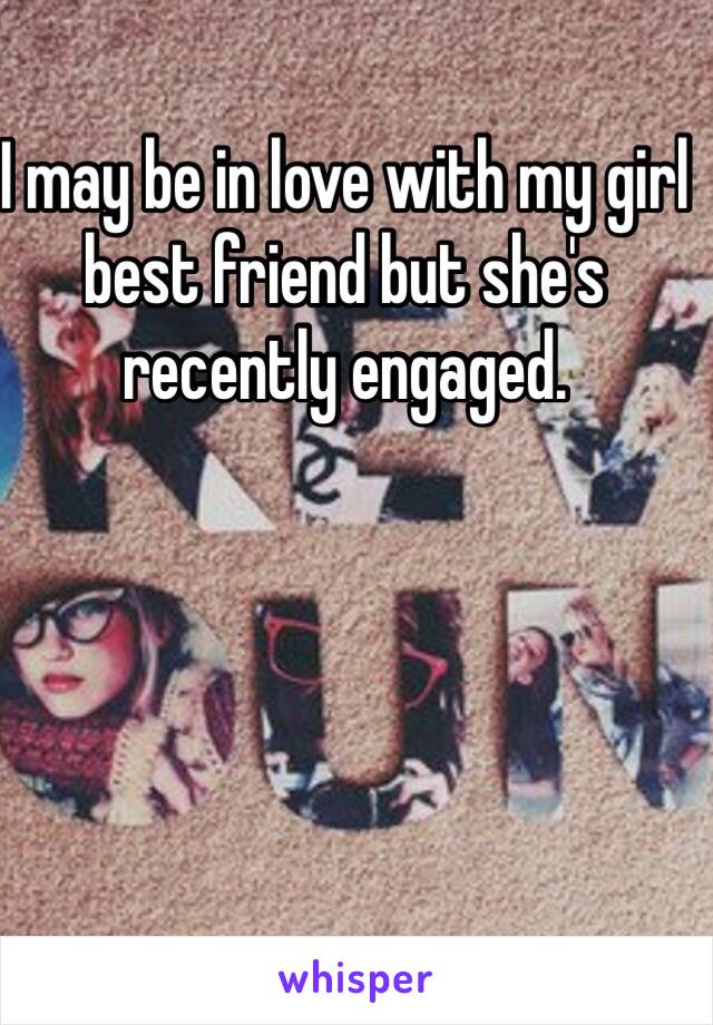 I may be in love with my girl best friend but she's recently engaged. 