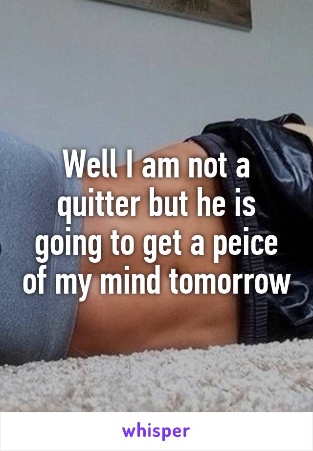 Well I am not a quitter but he is going to get a peice of my mind tomorrow