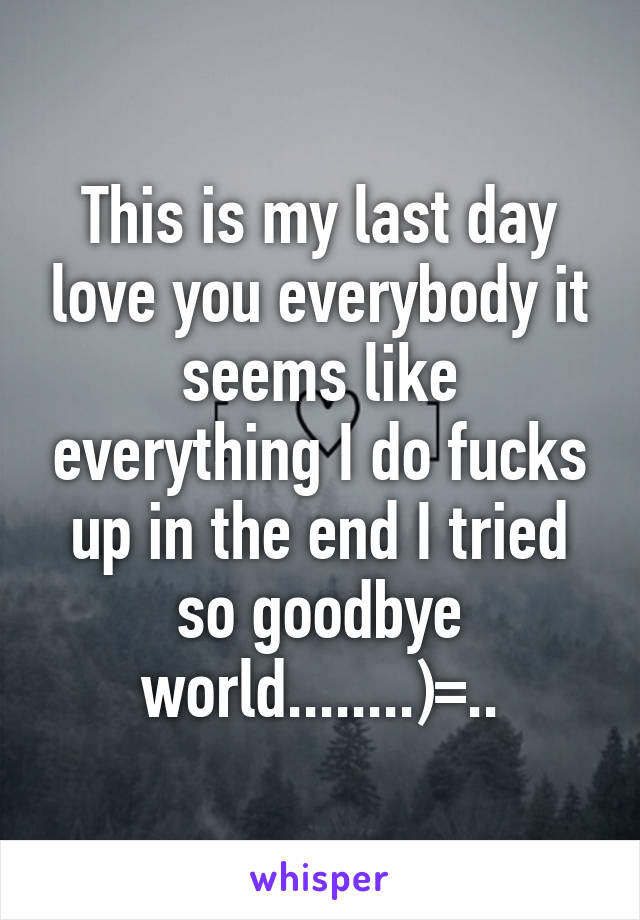 This is my last day love you everybody it seems like everything I do fucks up in the end I tried so goodbye world........)=..