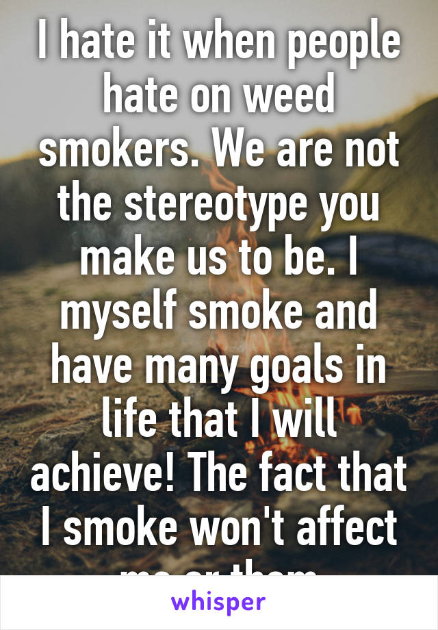 I hate it when people hate on weed smokers. We are not the stereotype you make us to be. I myself smoke and have many goals in life that I will achieve! The fact that I smoke won't affect me or them