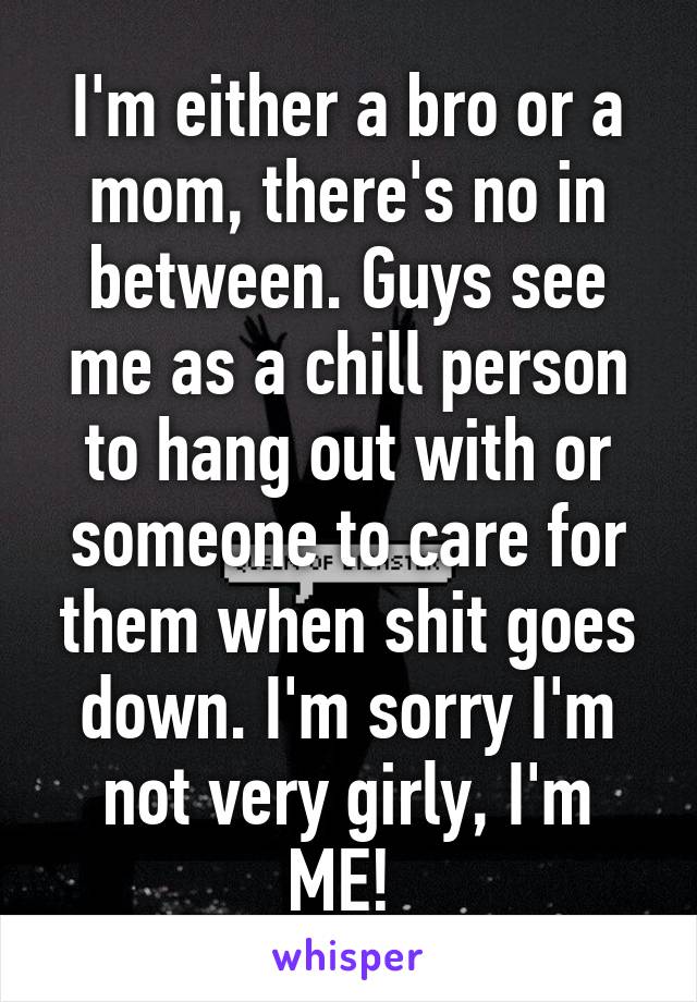 I'm either a bro or a mom, there's no in between. Guys see me as a chill person to hang out with or someone to care for them when shit goes down. I'm sorry I'm not very girly, I'm ME! 