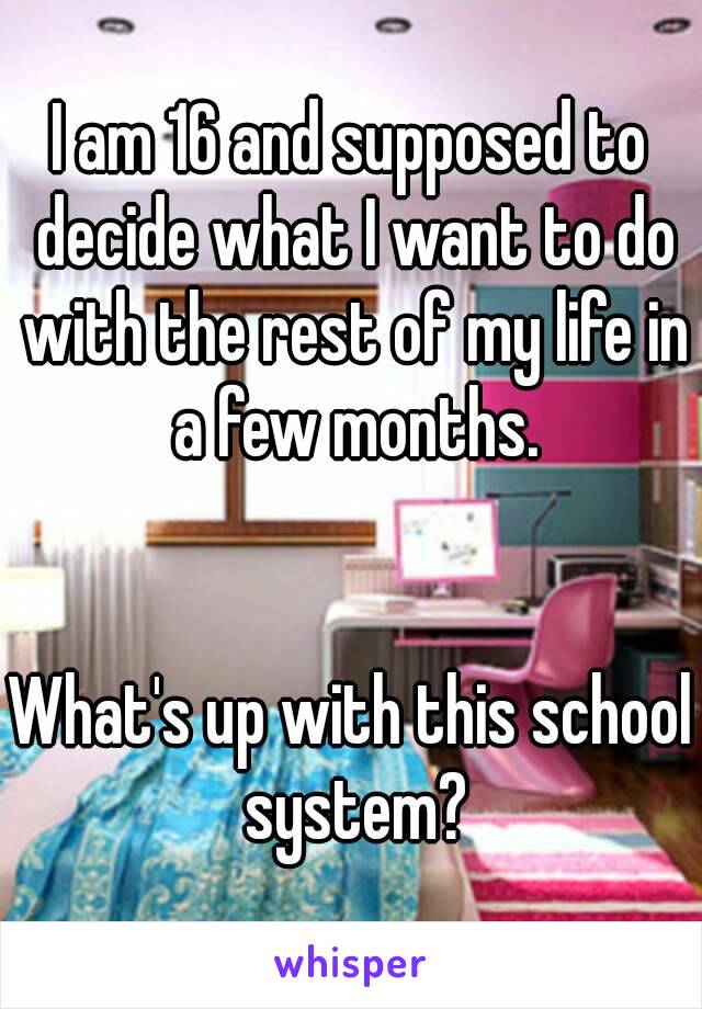 I am 16 and supposed to decide what I want to do with the rest of my life in a few months.


What's up with this school system?