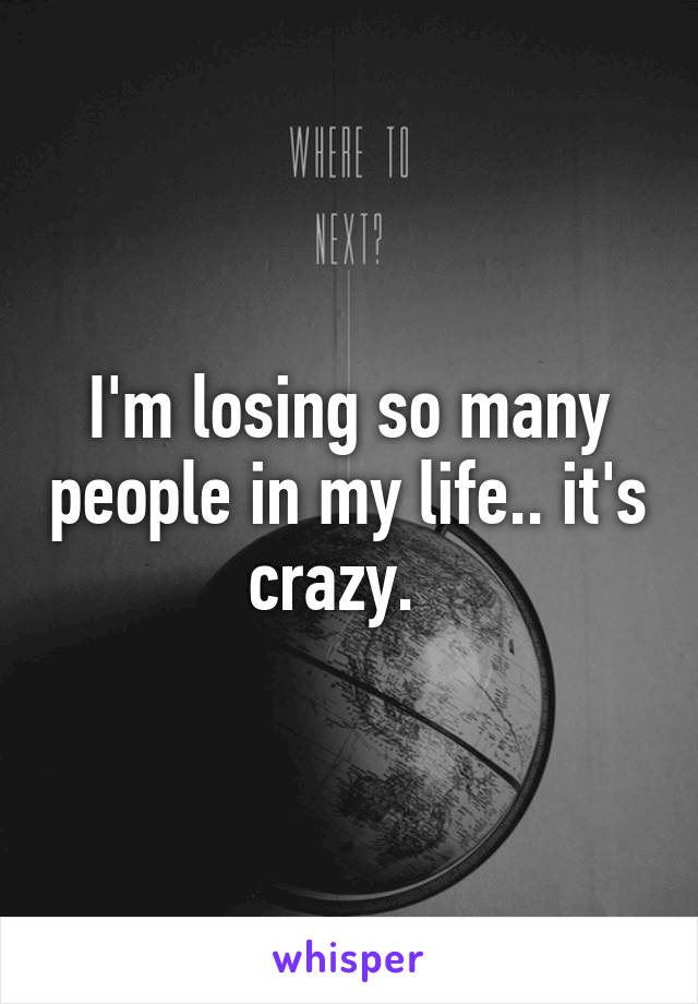 I'm losing so many people in my life.. it's crazy.  