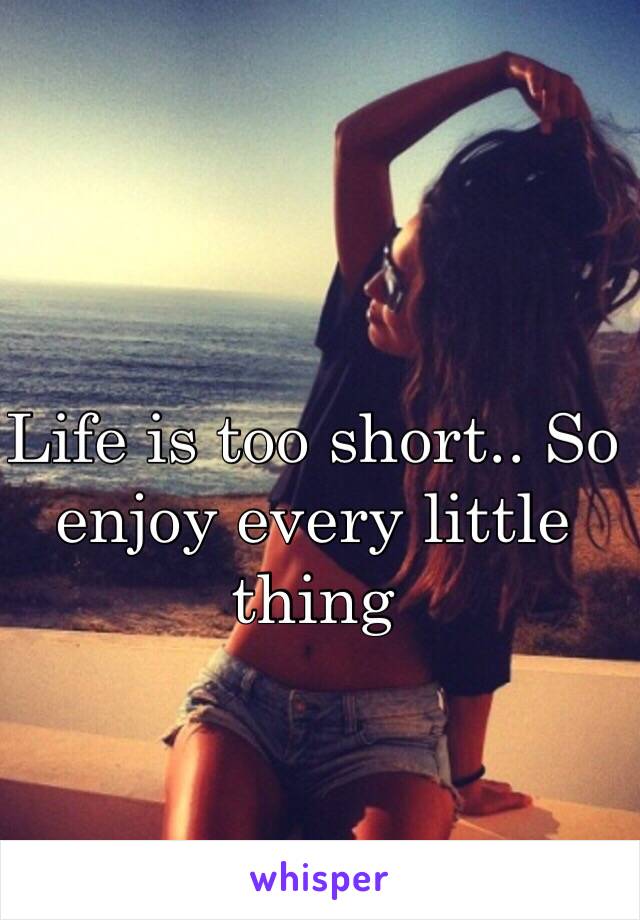 Life is too short.. So enjoy every little thing 
