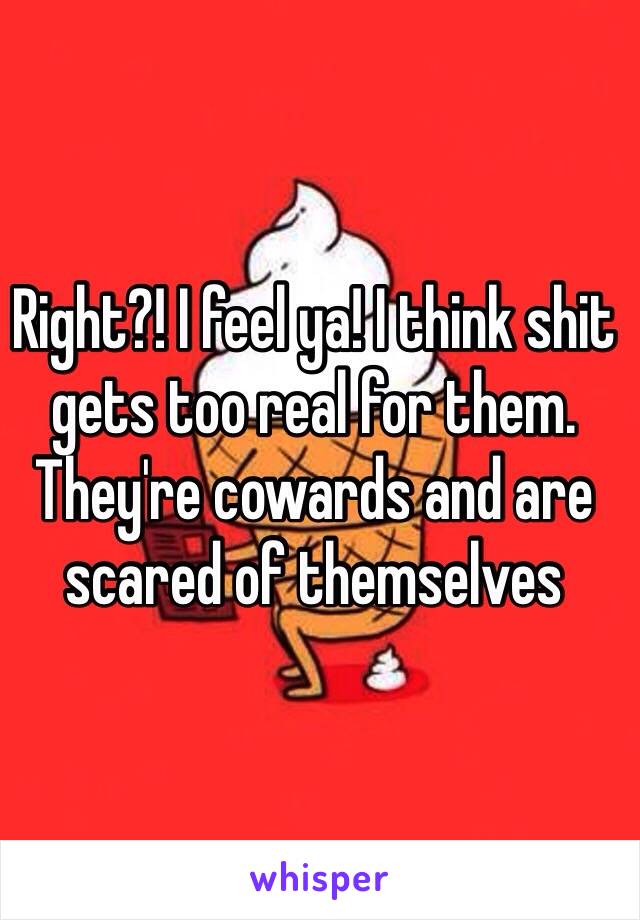 Right?! I feel ya! I think shit gets too real for them. They're cowards and are scared of themselves 