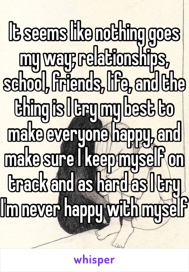 It seems like nothing goes my way; relationships, school, friends, life, and the thing is I try my best to make everyone happy, and make sure I keep myself on track and as hard as I try I'm never happy with myself 