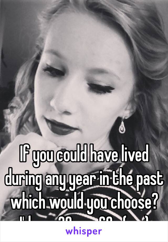 If you could have lived during any year in the past which would you choose? I'd say 20s or 60s (me)