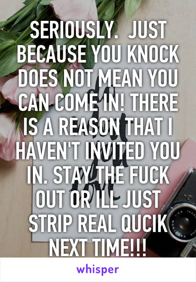 SERIOUSLY.  JUST BECAUSE YOU KNOCK DOES NOT MEAN YOU CAN COME IN! THERE IS A REASON THAT I HAVEN'T INVITED YOU IN. STAY THE FUCK OUT OR ILL JUST STRIP REAL QUCIK NEXT TIME!!!