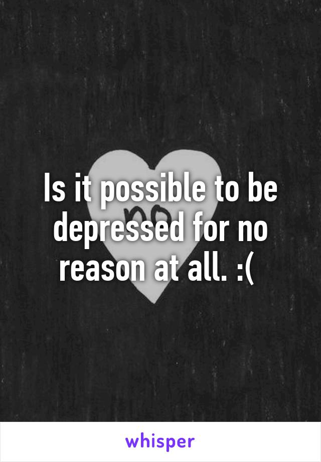 Is it possible to be depressed for no reason at all. :( 