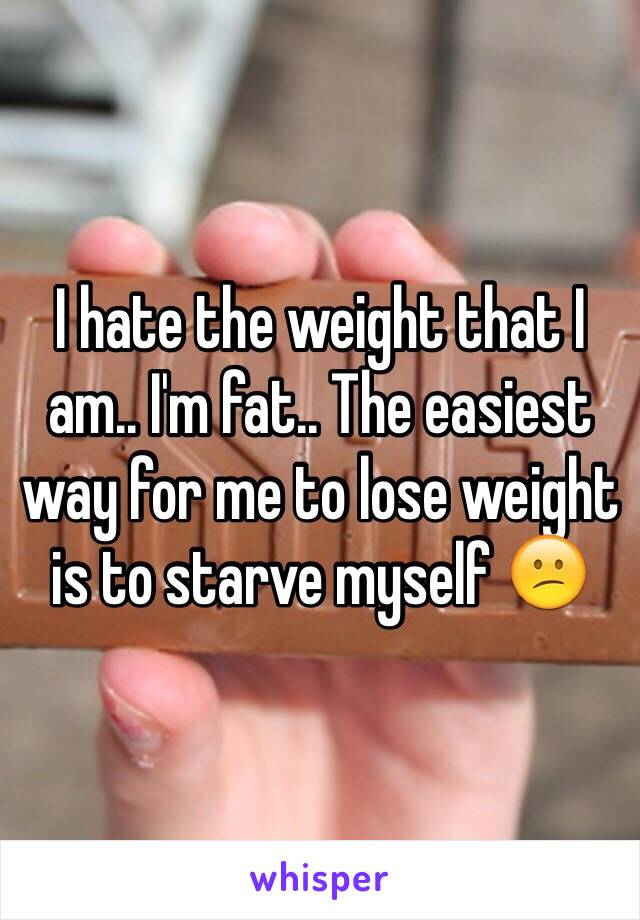 I hate the weight that I am.. I'm fat.. The easiest way for me to lose weight is to starve myself 😕