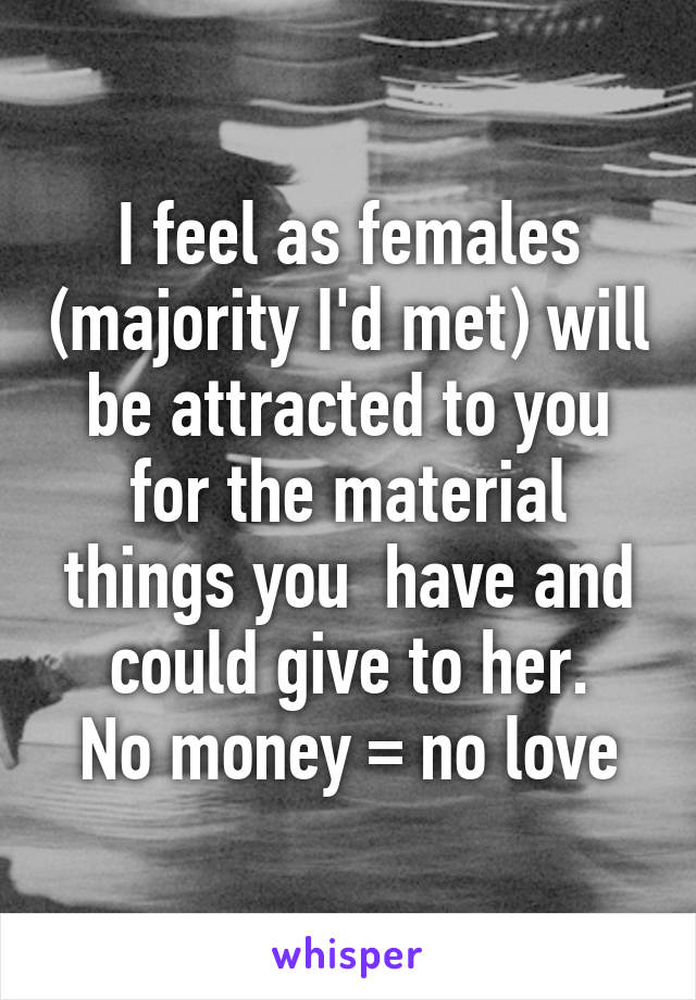 I feel as females (majority I'd met) will be attracted to you for the material things you  have and could give to her.
No money = no love