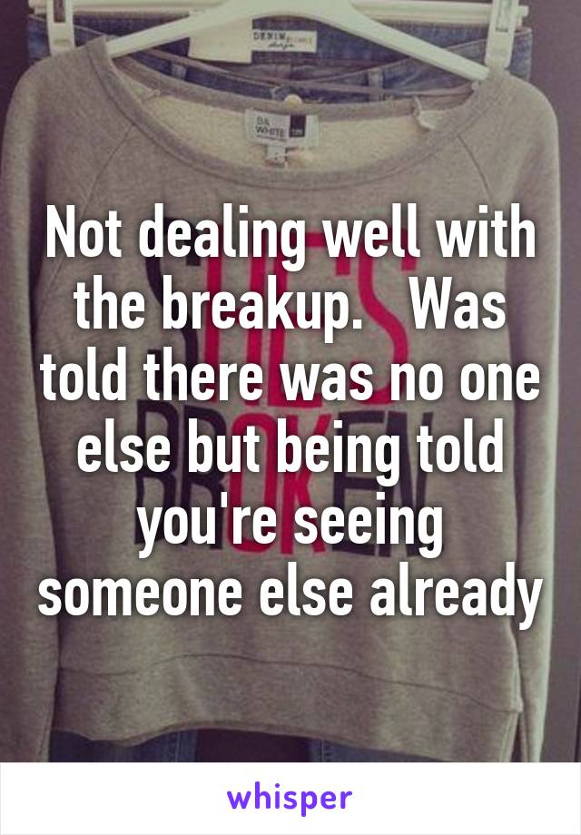 Not dealing well with the breakup.   Was told there was no one else but being told you're seeing someone else already