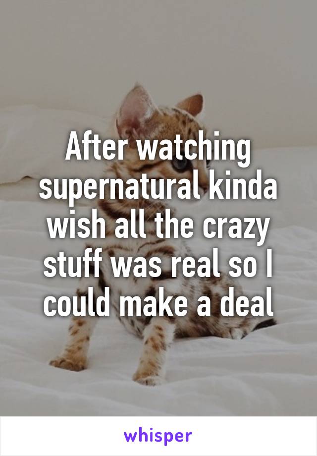 After watching supernatural kinda wish all the crazy stuff was real so I could make a deal