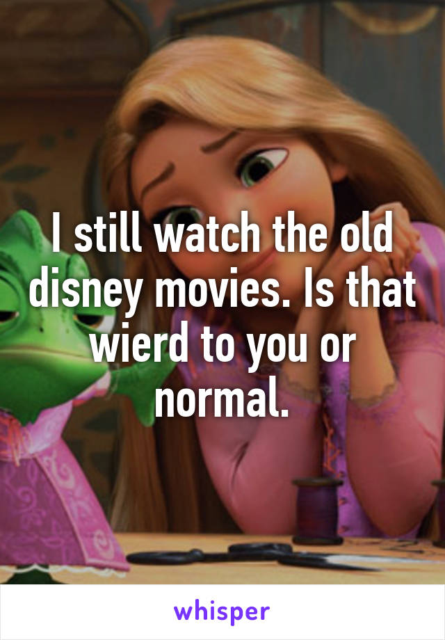 I still watch the old disney movies. Is that wierd to you or normal.