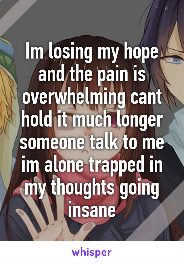 Im losing my hope and the pain is overwhelming cant hold it much longer someone talk to me im alone trapped in my thoughts going insane