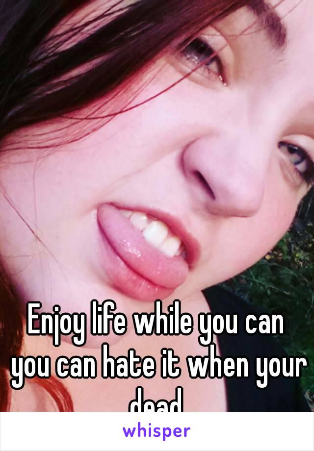 Enjoy life while you can you can hate it when your dead 