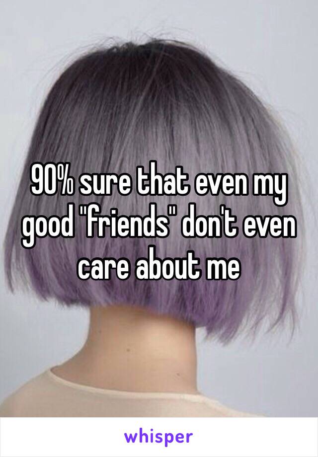 90% sure that even my good "friends" don't even care about me 