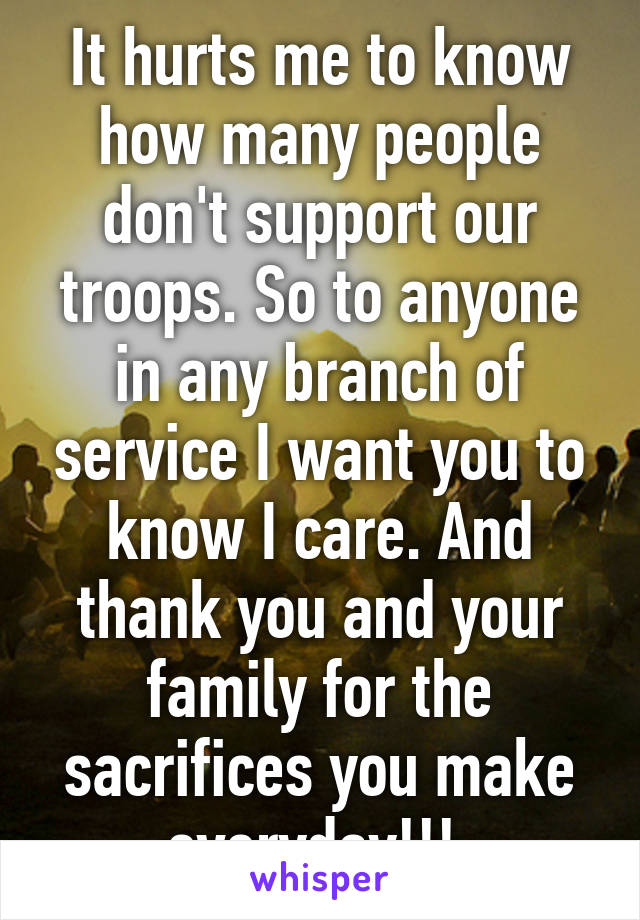 It hurts me to know how many people don't support our troops. So to anyone in any branch of service I want you to know I care. And thank you and your family for the sacrifices you make everyday!!! 